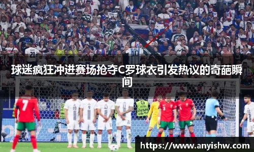球迷疯狂冲进赛场抢夺C罗球衣引发热议的奇葩瞬间